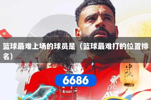 篮球最难上场的球员是（篮球最难打的位置排名）