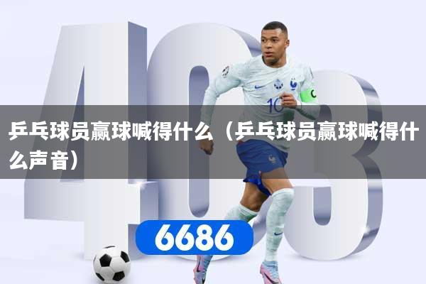 乒乓球员赢球喊得什么（乒乓球员赢球喊得什么声音）