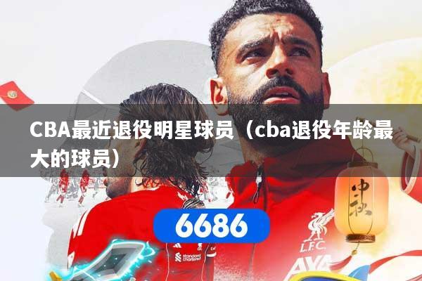 CBA最近退役明星球员（cba退役年龄最大的球员）